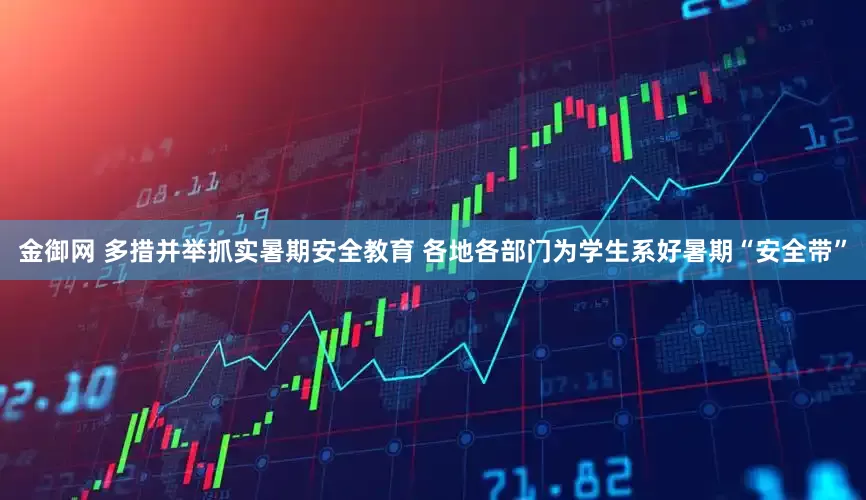 金御网 多措并举抓实暑期安全教育 各地各部门为学生系好暑期“安全带”