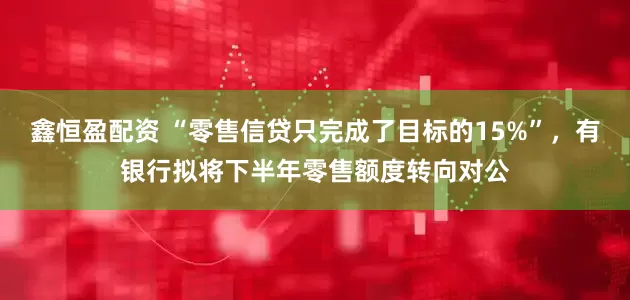 鑫恒盈配资 “零售信贷只完成了目标的15%”，有银行拟将下半年零售额度转向对公