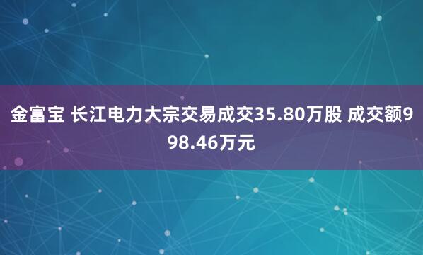 金富宝 长江电力大宗交易成交35.80万股 成交额998.46万元