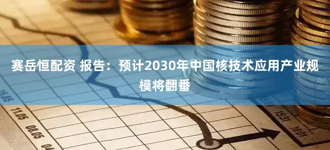 赛岳恒配资 报告：预计2030年中国核技术应用产业规模将翻番