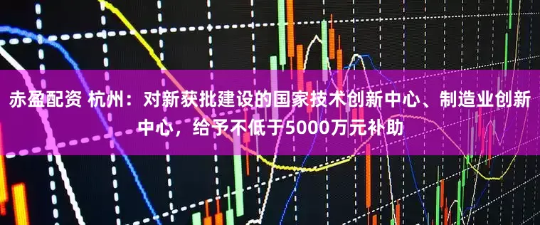 赤盈配资 杭州：对新获批建设的国家技术创新中心、制造业创新中心，给予不低于5000万元补助
