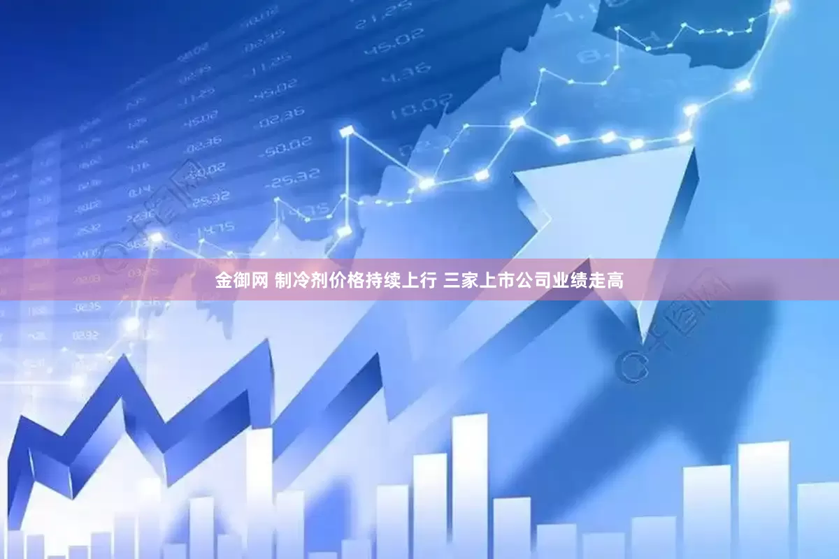 金御网 制冷剂价格持续上行 三家上市公司业绩走高